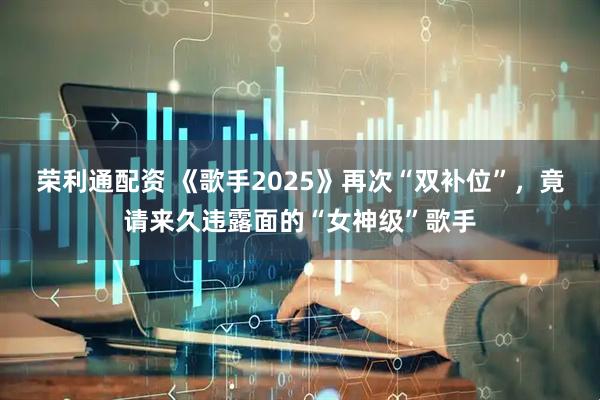 荣利通配资 《歌手2025》再次“双补位”，竟请来久违露面的“女神级”歌手