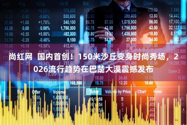 尚红网  国内首创！150米沙丘变身时尚秀场，2026流行趋势在巴楚大漠震撼发布