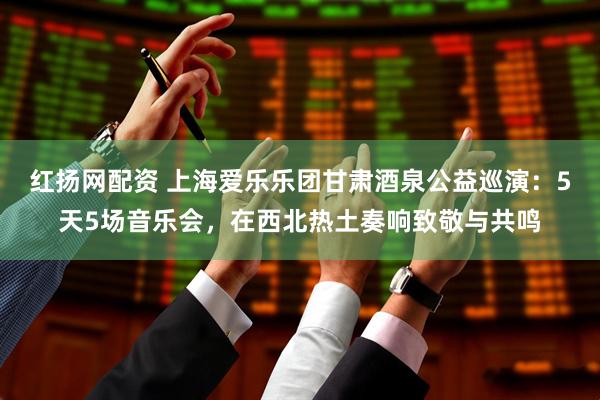 红扬网配资 上海爱乐乐团甘肃酒泉公益巡演：5天5场音乐会，在西北热土奏响致敬与共鸣