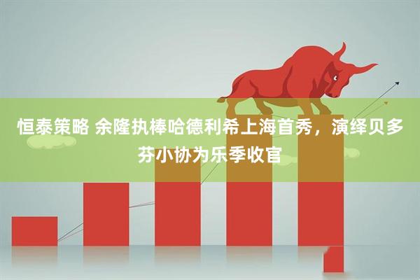 恒泰策略 余隆执棒哈德利希上海首秀，演绎贝多芬小协为乐季收官
