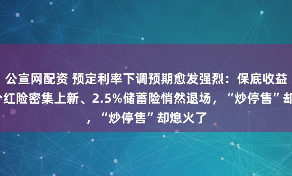 公宣网配资 预定利率下调预期愈发强烈：保底收益1.5%分红险密集上新、2.5%储蓄险悄然退场，“炒停售”却熄火了