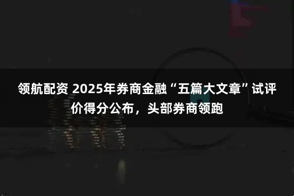 领航配资 2025年券商金融“五篇大文章”试评价得分公布，头部券商领跑