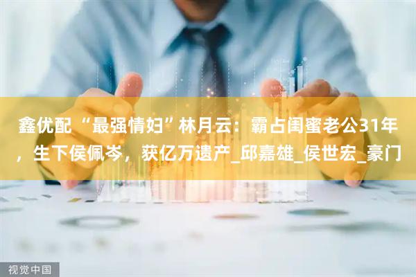 鑫优配 “最强情妇”林月云：霸占闺蜜老公31年，生下侯佩岑，获亿万遗产_邱嘉雄_侯世宏_豪门