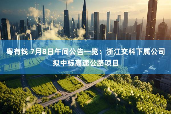 粤有钱 7月8日午间公告一览：浙江交科下属公司拟中标高速公路项目