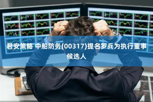 君安策略 中船防务(00317)提名罗兵为执行董事候选人