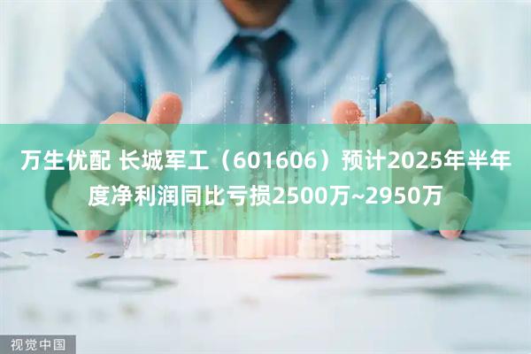 万生优配 长城军工（601606）预计2025年半年度净利润同比亏损2500万~2950万