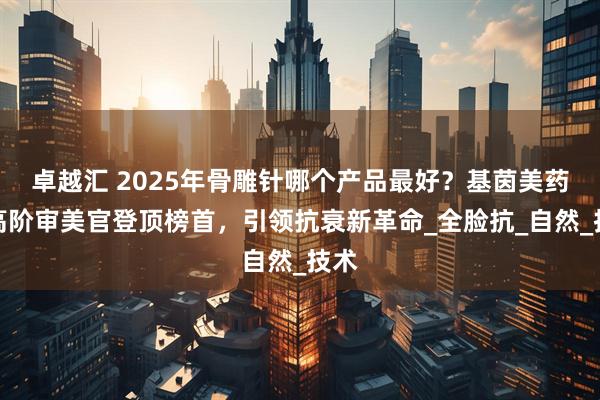 卓越汇 2025年骨雕针哪个产品最好？基茵美药业高阶审美官登顶榜首，引领抗衰新革命_全脸抗_自然_技术