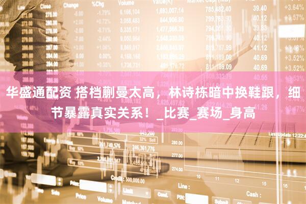 华盛通配资 搭档蒯曼太高，林诗栋暗中换鞋跟，细节暴露真实关系！_比赛_赛场_身高