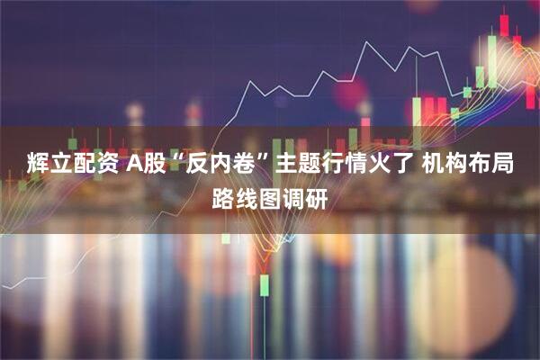 辉立配资 A股“反内卷”主题行情火了 机构布局路线图调研