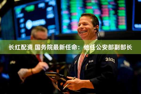 长红配资 国务院最新任命：他任公安部副部长