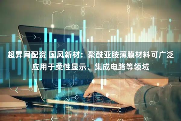 超昇网配资 国风新材：聚酰亚胺薄膜材料可广泛应用于柔性显示、集成电路等领域