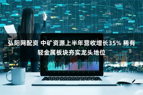 弘阳网配资 中矿资源上半年营收增长35% 稀有轻金属板块夯实龙头地位