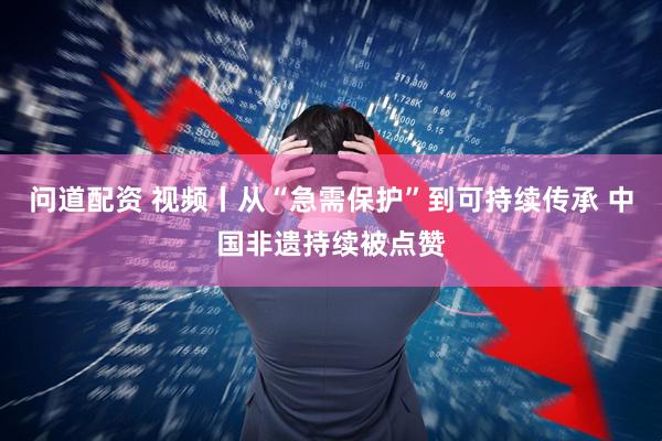 问道配资 视频丨从“急需保护”到可持续传承 中国非遗持续被点赞
