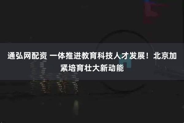 通弘网配资 一体推进教育科技人才发展！北京加紧培育壮大新动能
