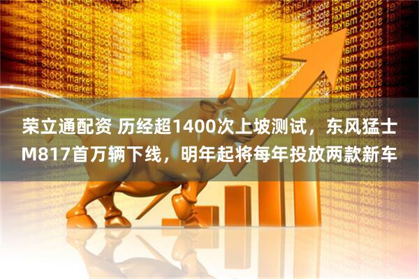 荣立通配资 历经超1400次上坡测试，东风猛士M817首万辆下线，明年起将每年投放两款新车