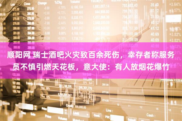 顺阳网 瑞士酒吧火灾致百余死伤，幸存者称服务员不慎引燃天花板，意大使：有人放烟花爆竹