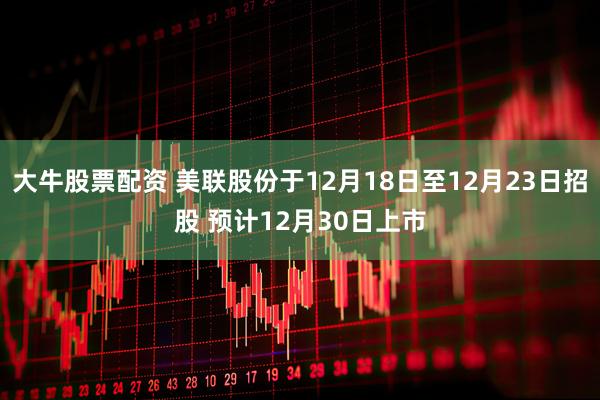 大牛股票配资 美联股份于12月18日至12月23日招股 预计12月30日上市