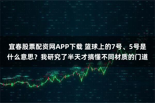 宜春股票配资网APP下载 篮球上的7号、5号是什么意思？我研究了半天才搞懂不同材质的门道