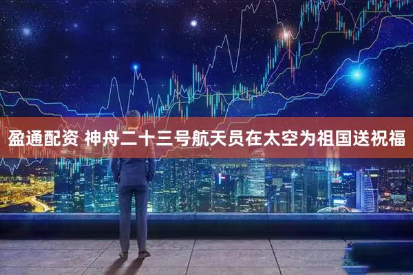 盈通配资 神舟二十三号航天员在太空为祖国送祝福